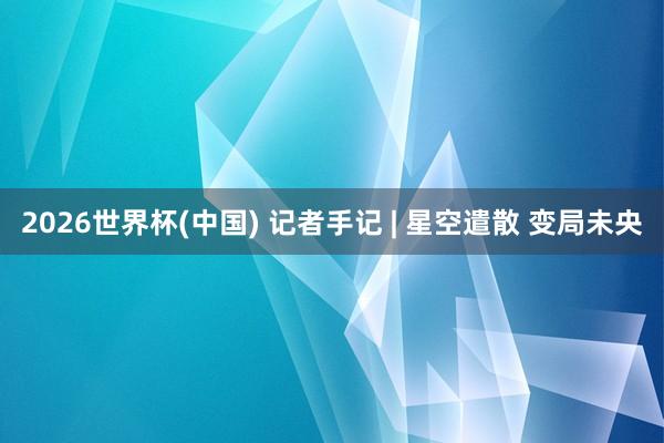 2026世界杯(中国) 记者手记 | 星空遣散 变局未央