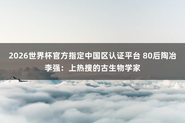 2026世界杯官方指定中国区认证平台 80后陶冶李强:上热搜的古生物学家