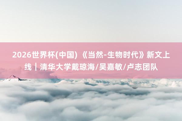 2026世界杯(中国) 《当然-生物时代》新文上线︱清华大学戴琼海/吴嘉敏/卢志团队