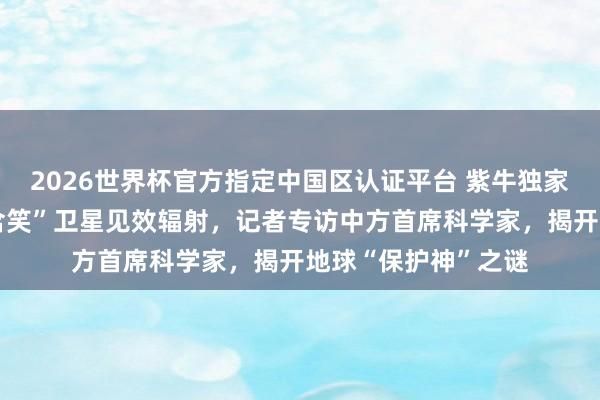2026世界杯官方指定中国区认证平台 紫牛独家｜中欧探究研制“含笑”卫星见效辐射，记者专访中方首席科学家，揭开地球“保护神”之谜