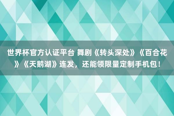 世界杯官方认证平台 舞剧《转头深处》《百合花》《天鹅湖》连发,还能领限量定制手机包!