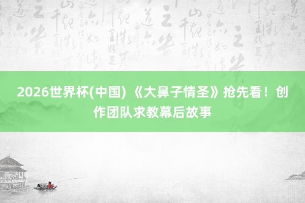2026世界杯(中国) 《大鼻子情圣》抢先看!创作团队求教幕后故事
