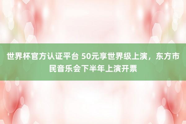 世界杯官方认证平台 50元享世界级上演,东方市民音乐会下半年上演开票