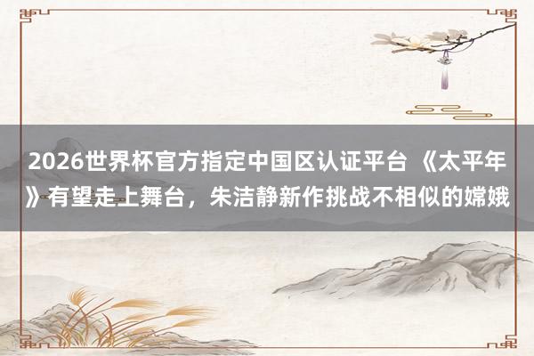 2026世界杯官方指定中国区认证平台 《太平年》有望走上舞台,朱洁静新作挑战不相似的嫦娥