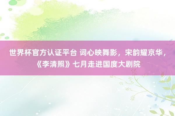 世界杯官方认证平台 词心映舞影，宋韵耀京华，《李清照》七月走进国度大剧院