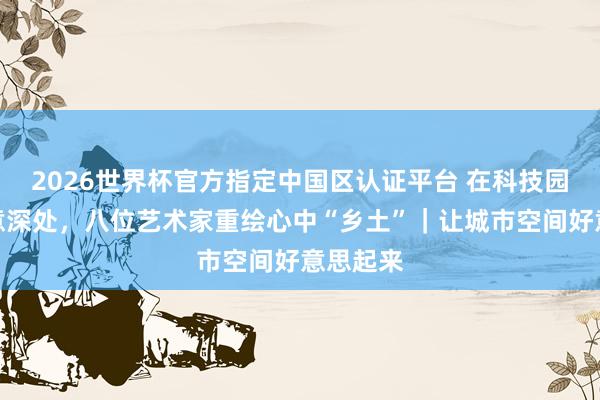 2026世界杯官方指定中国区认证平台 在科技园区的绿意深处，八位艺术家重绘心中“乡土”｜让城市空间好意思起来