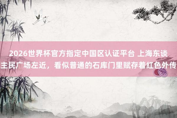 2026世界杯官方指定中国区认证平台 上海东谈主民广场左近,看似普通的石库门里赋存着红色外传