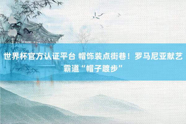 世界杯官方认证平台 帽饰装点街巷!罗马尼亚献艺霸道“帽子踱步”