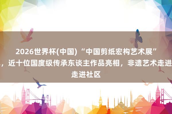 2026世界杯(中国) “中国剪纸宏构艺术展”开幕,近十位国度级传承东谈主作品亮相,非遗艺术走进社区
