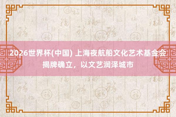 2026世界杯(中国) 上海夜航船文化艺术基金会揭牌确立，以文艺润泽城市