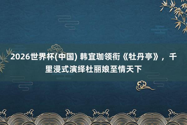 2026世界杯(中国) 韩宜珈领衔《牡丹亭》,千里浸式演绎杜丽娘至情天下