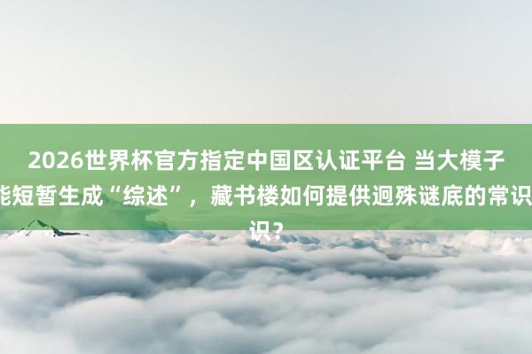 2026世界杯官方指定中国区认证平台 当大模子能短暂生成“综述”,藏书楼如何提供迥殊谜底的常识?