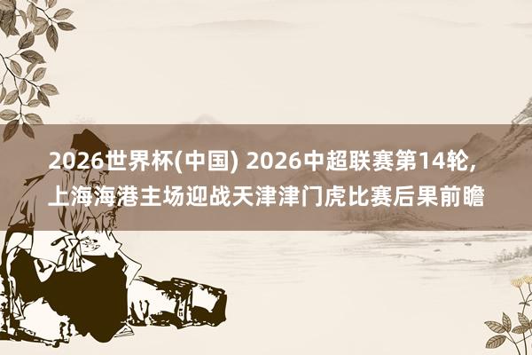 2026世界杯(中国) 2026中超联赛第14轮, 上海海港主场迎战天津津门虎比赛后果前瞻