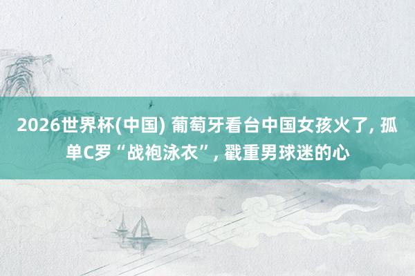 2026世界杯(中国) 葡萄牙看台中国女孩火了， 孤单C罗“战袍泳衣”，<a href=