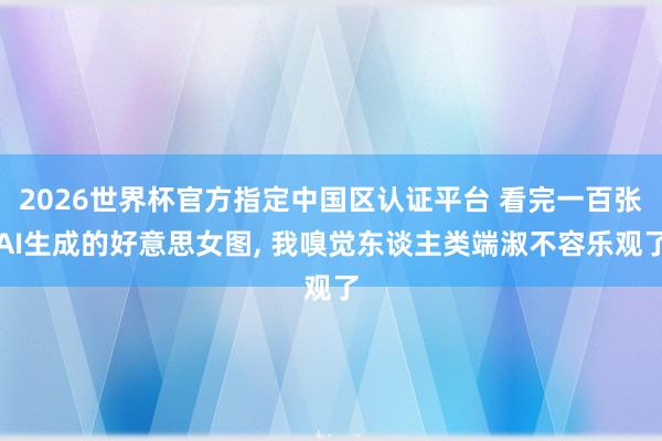 2026世界杯官方指定中国区认证平台 看完一百张AI生成的好意思女图, 我嗅觉东谈主类端淑不容乐观了