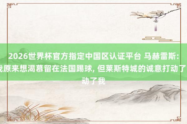 2026世界杯官方指定中国区认证平台 马赫雷斯: 我原来想渴慕留在法国踢球, 但莱斯特城的诚意打动了我