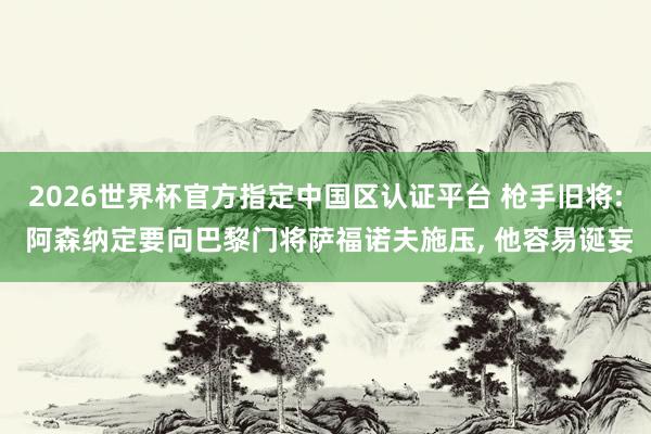 2026世界杯官方指定中国区认证平台 枪手旧将: 阿森纳定要向巴黎门将萨福诺夫施压, 他容易诞妄