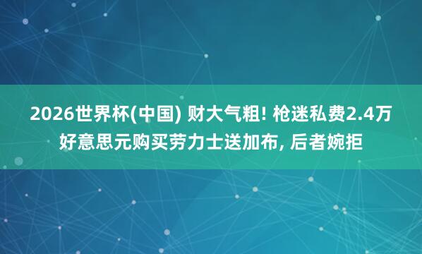 2026世界杯(中国) 财大气粗! 枪迷私费2.4万好意思元购买劳力士送加布， 后者婉拒