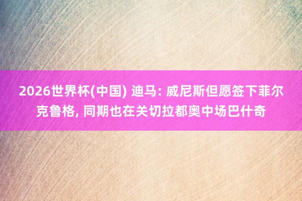 2026世界杯(中国) 迪马: 威尼斯但愿签下菲尔克鲁格, 同期也在关切拉都奥中场巴什奇