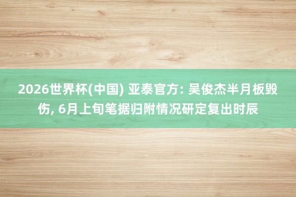 2026世界杯(中国) 亚泰官方: 吴俊杰半月板毁伤, 6月上旬笔据归附情况研定复出时辰