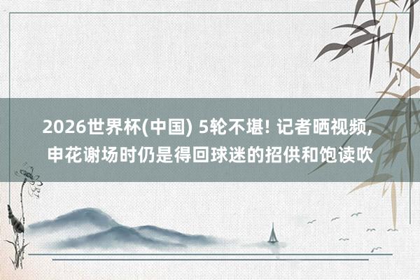 2026世界杯(中国) 5轮不堪! 记者晒视频, 申花谢场时仍是得回球迷的招供和饱读吹