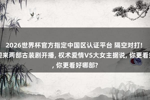 2026世界杯官方指定中国区认证平台 隔空对打! 6月初迎来两部古装剧开播, 权术爱情VS大女主据说, 你更看好哪部?