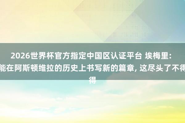 2026世界杯官方指定中国区认证平台 埃梅里: 能在阿斯顿维拉的历史上书写新的篇章, 这尽头了不得