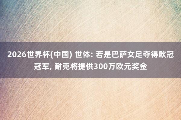 2026世界杯(中国) 世体: 若是巴萨女足夺得欧冠冠军, 耐克将提供300万欧元奖金