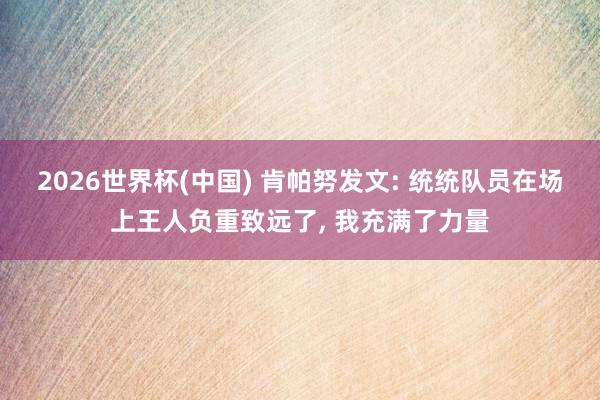 2026世界杯(中国) 肯帕努发文: 统统队员在场上王人负重致远了, 我充满了力量