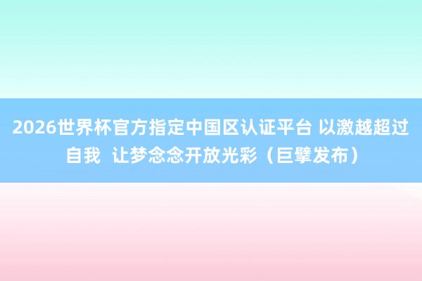 2026世界杯官方指定中国区认证平台 以激越超过自我 让梦念念开放光彩(巨擘发布)