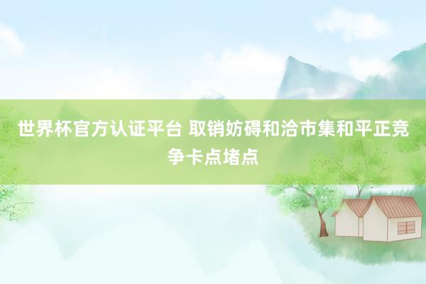 世界杯官方认证平台 取销妨碍和洽市集和平正竞争卡点堵点