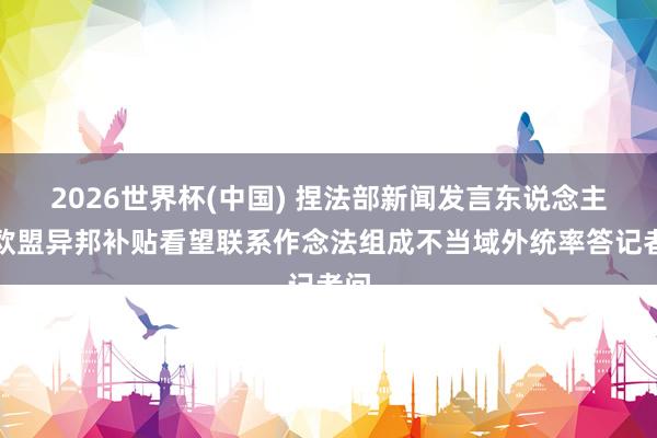 2026世界杯(中国) 捏法部新闻发言东说念主就欧盟异邦补贴看望联系作念法组成不当域外统率答记者问