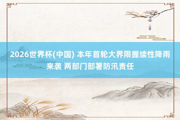 2026世界杯(中国) 本年首轮大界限握续性降雨来袭 两部门部署防汛责任
