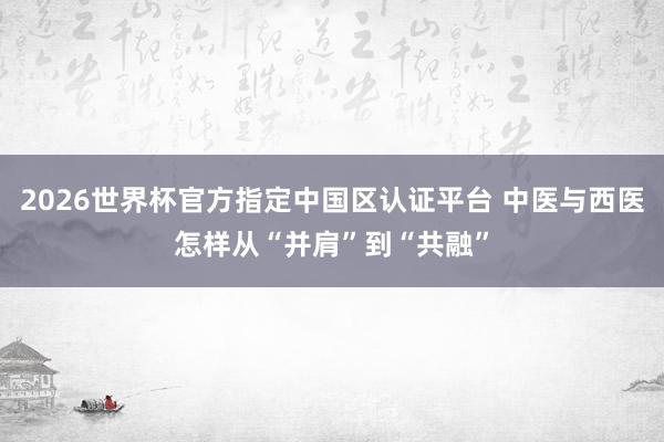 2026世界杯官方指定中国区认证平台 中医与西医怎样从“并肩”到“共融”