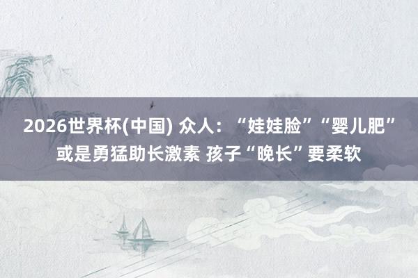 2026世界杯(中国) 众人：“娃娃脸”“婴儿肥”或是勇猛助长激素 孩子“晚长”要柔软