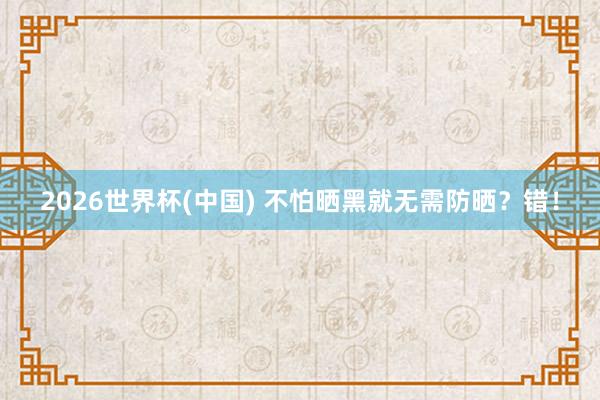 2026世界杯(中国) 不怕晒黑就无需防晒?错!