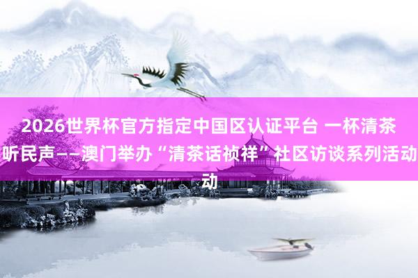 2026世界杯官方指定中国区认证平台 一杯清茶听民声——澳门举办“清茶话祯祥”社区访谈系列活动