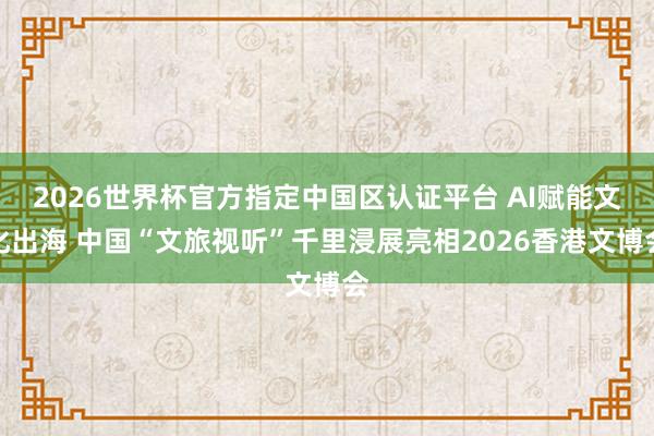 2026世界杯官方指定中国区认证平台 AI赋能文化出海 中国“文旅视听”千里浸展亮相2026香港文博会