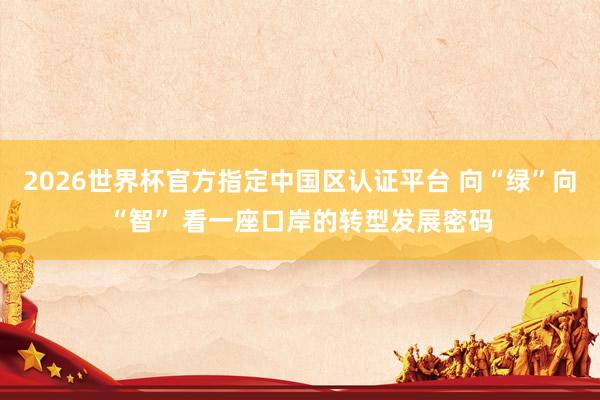 2026世界杯官方指定中国区认证平台 向“绿”向“智” 看一座口岸的转型发展密码