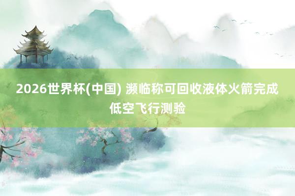 2026世界杯(中国) 濒临称可回收液体火箭完成低空飞行测验