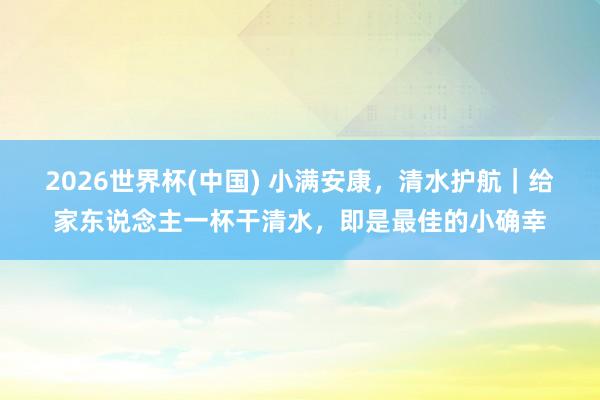 2026世界杯(中国) 小满安康,清水护航|给家东说念主一杯干清水,即是最佳的小确幸