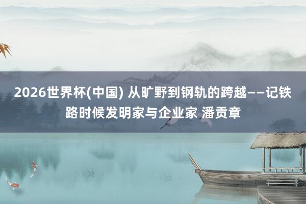 2026世界杯(中国) 从旷野到钢轨的跨越——记铁路时候发明家与企业家 潘贡章