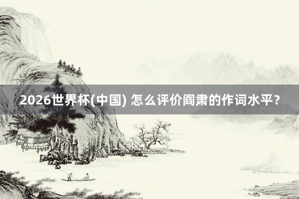 2026世界杯(中国) 怎么评价阎肃的作词水平?