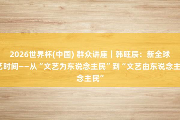 2026世界杯(中国) 群众讲座|韩旺辰:新全球文艺时间——从“文艺为东说念主民”到“文艺由东说念主民”