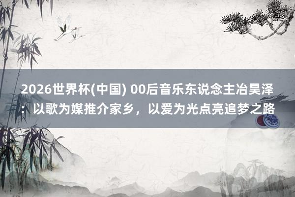 2026世界杯(中国) 00后音乐东说念主冶昊泽：以歌为媒推介家乡，以爱为光点亮追梦之路