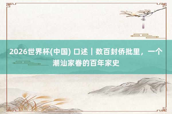 2026世界杯(中国) 口述｜数百封侨批里，一个潮汕家眷的百年家史