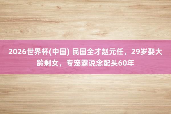 2026世界杯(中国) 民国全才赵元任,29岁娶大龄剩女,专宠霸说念配头60年