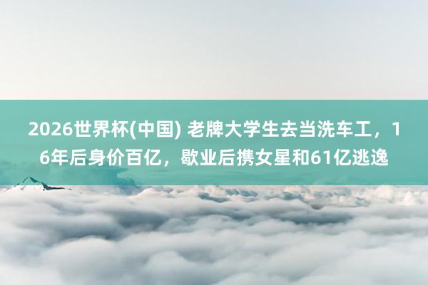 2026世界杯(中国) 老牌大学生去当洗车工,16年后身价百亿,歇业后携女星和61亿逃逸