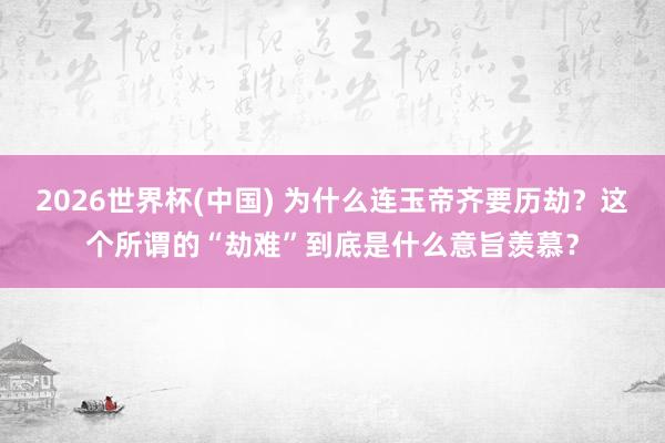 2026世界杯(中国) 为什么连玉帝齐要历劫?这个所谓的“劫难”到底是什么意旨羡慕?