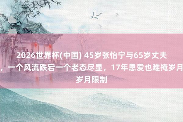 2026世界杯(中国) 45岁张怡宁与65岁丈夫同框，一个风流跌宕一个老态尽显，17年恩爱也难掩岁月限制